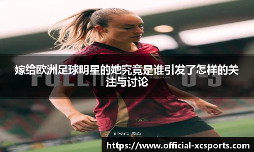 嫁给欧洲足球明星的她究竟是谁引发了怎样的关注与讨论