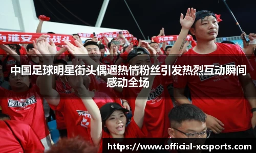 中国足球明星街头偶遇热情粉丝引发热烈互动瞬间感动全场